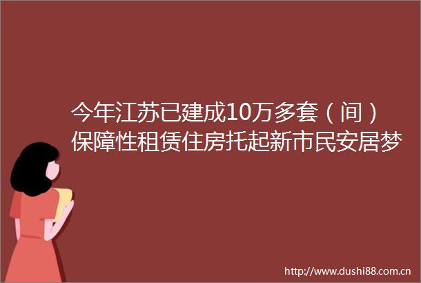 今年江苏已建成10万多套（间）保障性租赁住房托起新市民安居梦