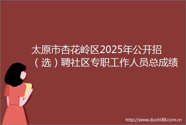 太原市杏花岭区2025年公开招（选）聘社区专职工作人员总成绩和体检公告