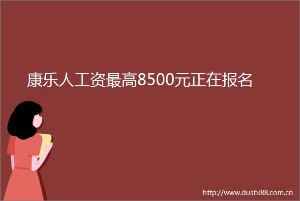 康乐人工资最高8500元正在报名