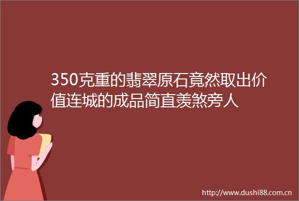 350克重的翡翠原石竟然取出价值连城的成品简直羡煞旁人