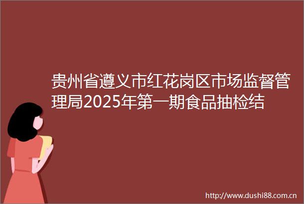 贵州省遵义市红花岗区市场监督管理局2025年第一期食品抽检结果公示（333批次）