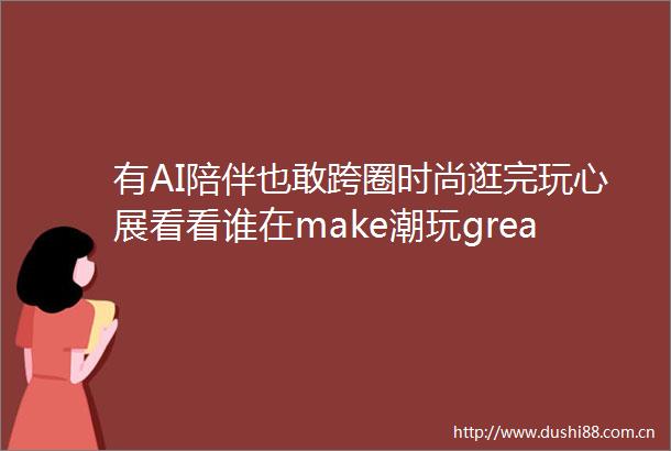 有AI陪伴也敢跨圈时尚逛完玩心展看看谁在make潮玩greatagain