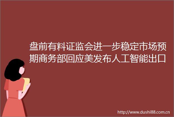 盘前有料证监会进一步稳定市场预期商务部回应美发布人工智能出口管制措施重要消息还有这些