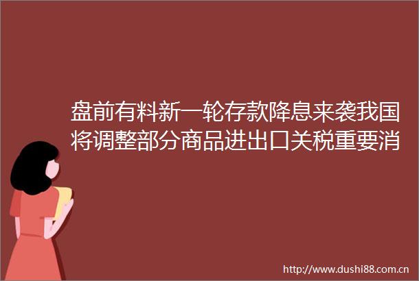 盘前有料新一轮存款降息来袭我国将调整部分商品进出口关税重要消息还有这些