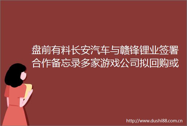 盘前有料长安汽车与赣锋锂业签署合作备忘录多家游戏公司拟回购或增持股份重要消息还有这些