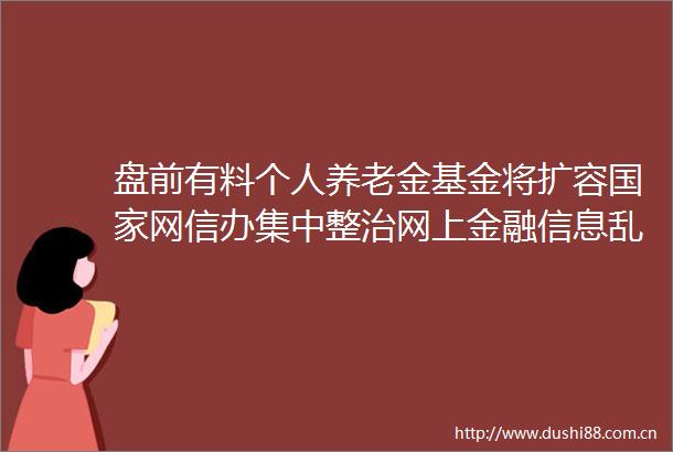 盘前有料个人养老金基金将扩容网信办集中整治网上金融信息乱象重要消息还有这些