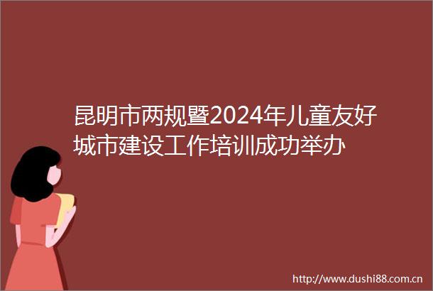 昆明市两规暨2024年儿童友好城市建设工作培训成功举办