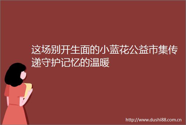 这场别开生面的小蓝花公益市集传递守护记忆的温暖
