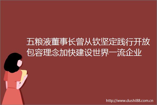 五粮液董事长曾从钦坚定践行开放包容理念加快建设世界一流企业