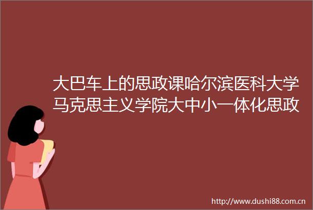 大巴车上的思政课哈尔滨医科大学马克思主义学院大中小一体化思政课在路上