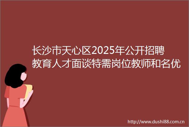 长沙市天心区2025年公开招聘教育人才面谈特需岗位教师和名优特教师笔试通知