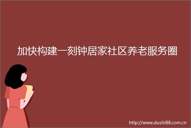 加快构建一刻钟居家社区养老服务圈