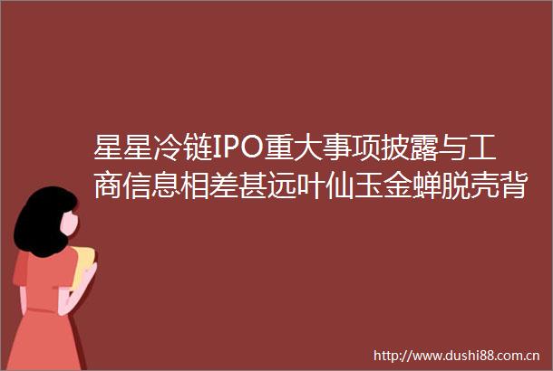 星星冷链IPO重大事项披露与工商信息相差甚远叶仙玉金蝉脱壳背后实控人认定存疑