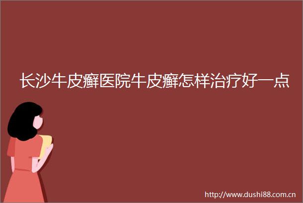 长沙牛皮癣医院牛皮癣怎样治疗好一点