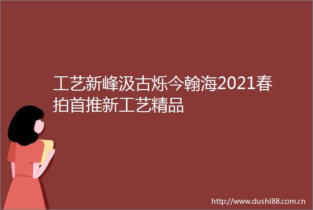 工艺新峰汲古烁今翰海2021春拍首推新工艺精品