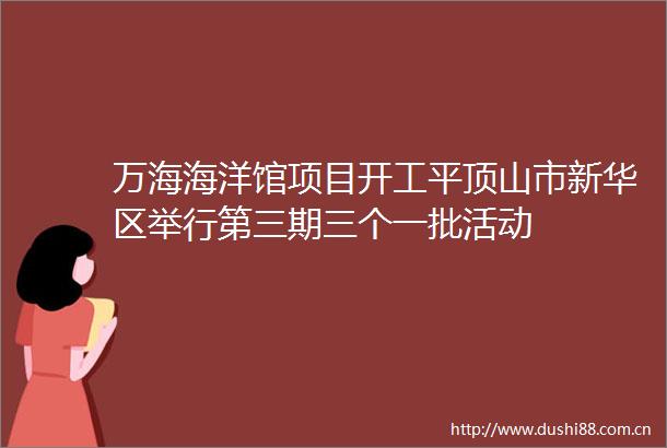万海海洋馆项目开工平顶山市新华区举行第三期三个一批活动