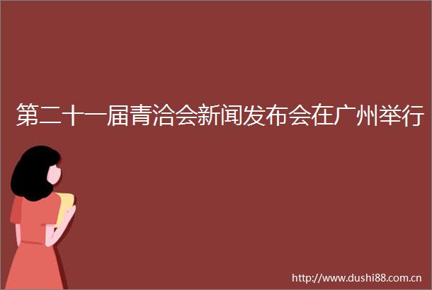 第二十一届青洽会新闻发布会在广州举行