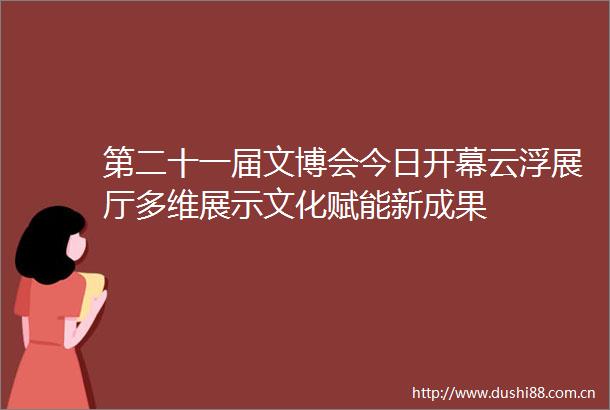 第二十一届文博会今日开幕云浮展厅多维展示文化赋能新成果