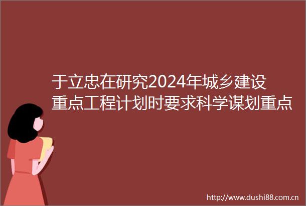 于立忠在研究2024年城乡建设重点工程计划时要求科学谋划重点工程促进城市高质量发展