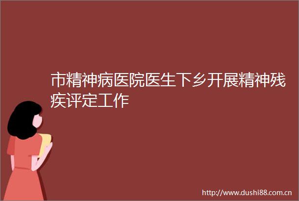 市精神病医院医生下乡开展精神残疾评定工作