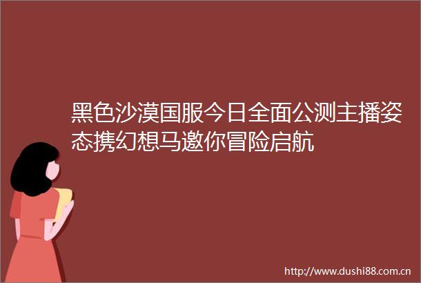 黑色沙漠国服今日全面公测主播姿态携幻想马邀你冒险启航