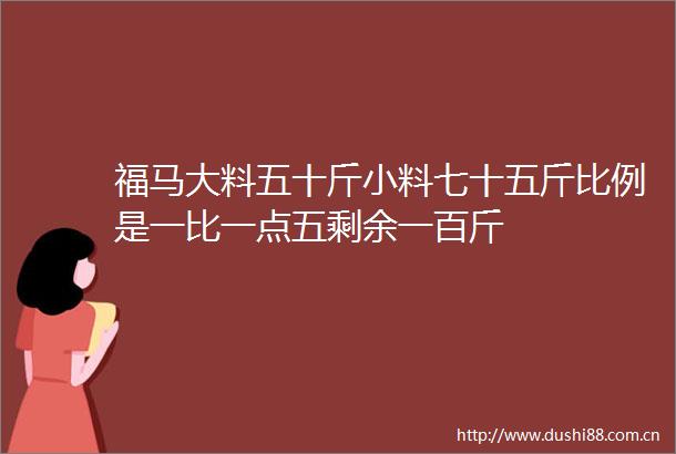 福马大料五十斤小料七十五斤比例是一比一点五剩余一百斤