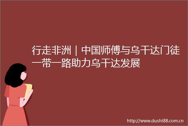 行走非洲｜师傅与乌干达门徒一带一路助力乌干达发展