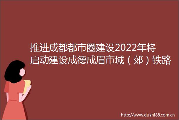 推进成都都市圈建设2022年将启动建设成德成眉市域（郊）铁路工作报告