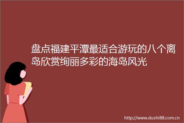 盘点福建平潭最适合游玩的八个离岛欣赏绚丽多彩的海岛风光