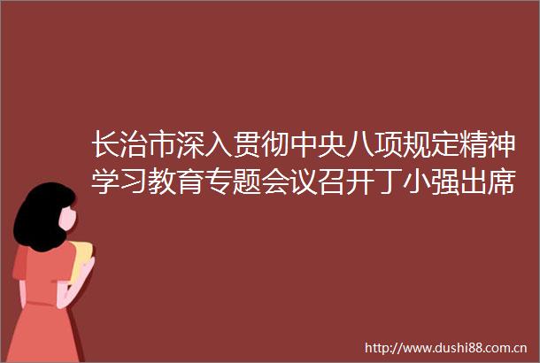 长治市深入贯彻中央八项规定精神学习教育专题会议召开丁小强出席并讲话