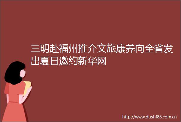 三明赴福州推介文旅康养向全省发出夏日邀约新华网