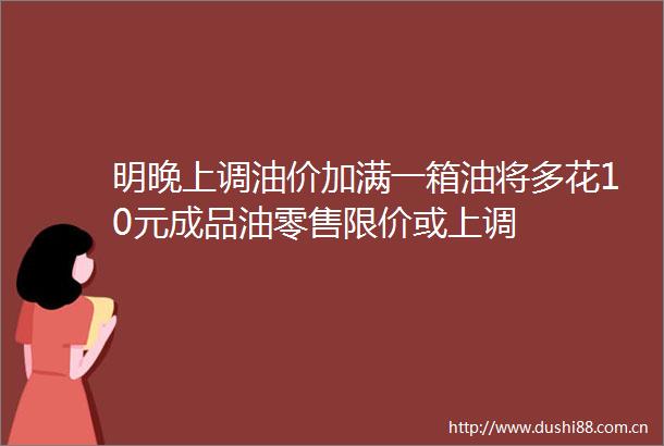 明晚上调油价加满一箱油将多花10元成品油零售限价或上调