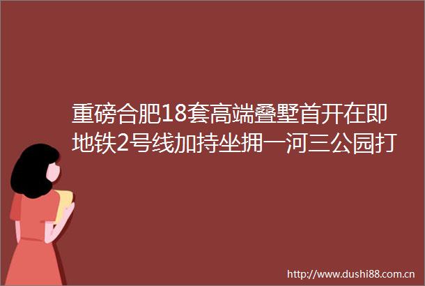 重磅合肥18套高端叠墅首开在即地铁2号线加持坐拥一河三公园打造超低密社区仅此一家合肥人的福音来了