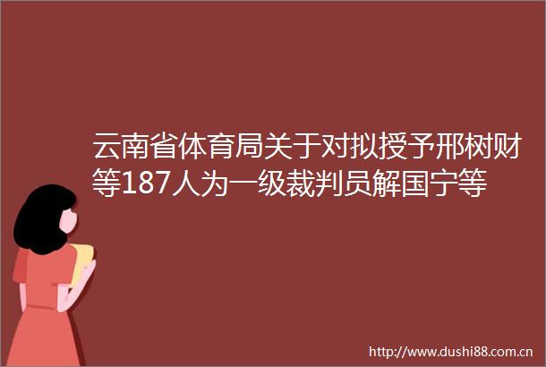 云南省体育局关于对拟授予邢树财等187人为一级裁判员解国宁等301人为二级裁判员钟寅玮等376人为三级裁判员的公示