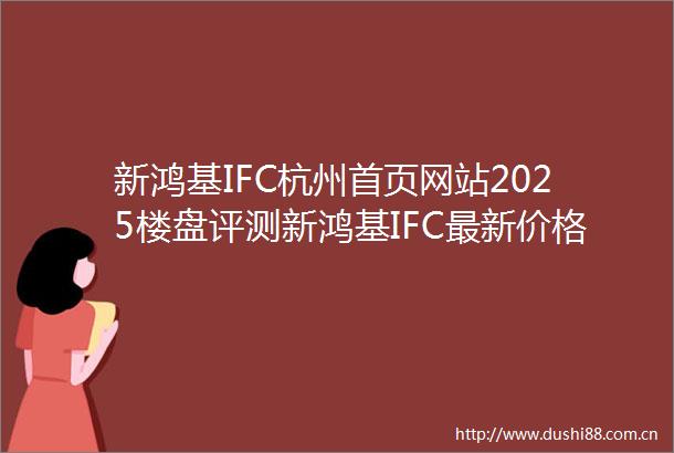 新鸿基IFC杭州首页网站2025楼盘评测新鸿基IFC最新价格配套户型最新房价户型图小区环境配套售楼处电话一房一价