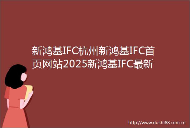 新鸿基IFC杭州新鸿基IFC首页网站2025新鸿基IFC最新情报新鸿基IFC楼盘解析售楼处电话户型地址