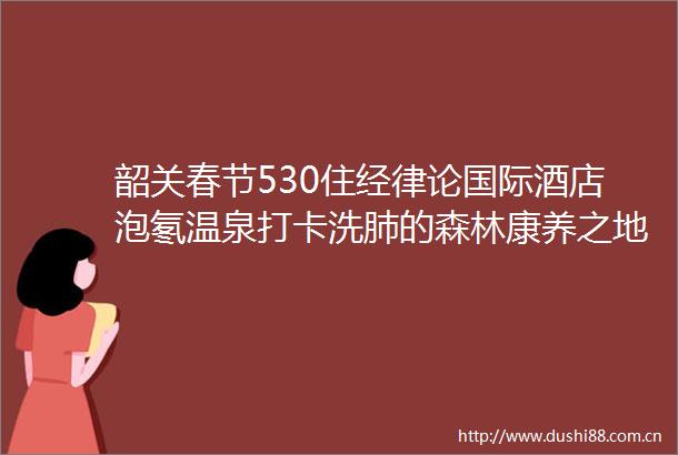 韶关春节530住经律论国际酒店泡氡温泉打卡洗肺的森林康养之地
