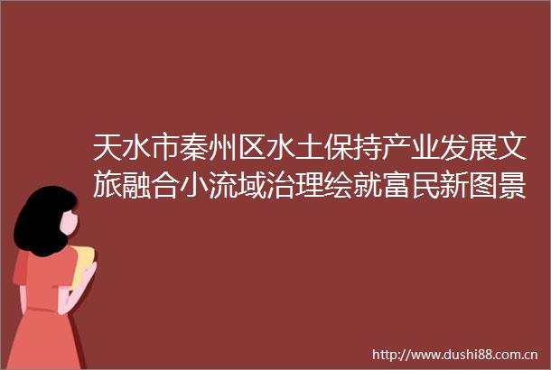 天水市秦州区水土保持产业发展文旅融合小流域治理绘就富民新图景