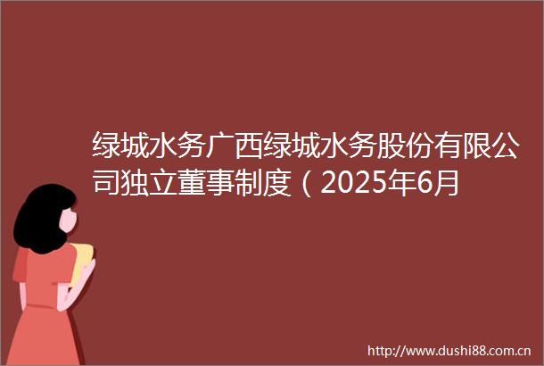 绿城水务广西绿城水务股份有限公司独立董事制度（2025年6月修订）