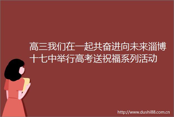 高三我们在一起共奋进向未来淄博十七中举行高考送祝福系列活动