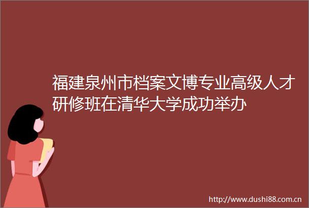 福建泉州市档案文博专业高级人才研修班在清华大学成功举办
