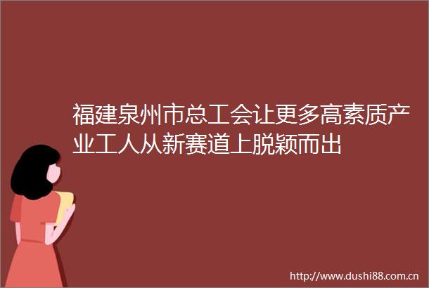 福建泉州市总工会让更多高素质产业工人从新赛道上脱颖而出
