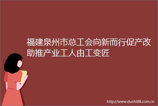 福建泉州市总工会向新而行促产改助推产业工人由工变匠