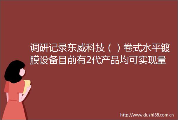 调研记录东威科技（）卷式水平镀膜设备目前有2代产品均可实现量产