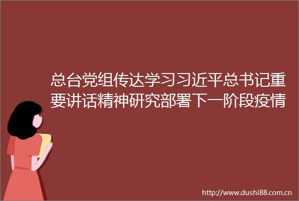 总台党组传达学习总书记重要讲话精神研究部署下一阶段疫情宣传报道和防控工作