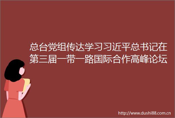 总台党组传达学习总书记在第三届一带一路国际合作高峰论坛上的重要讲话精神