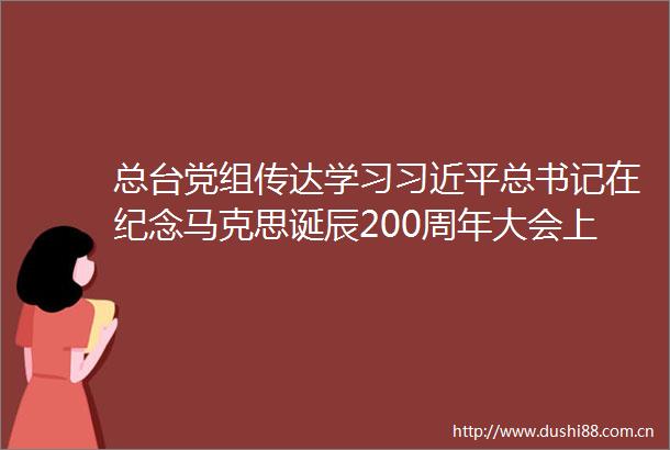 总台党组传达学习总书记在纪念马克思诞辰200周年大会上的重要讲话精神