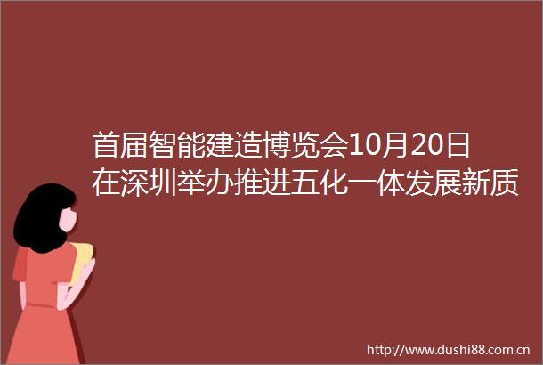 首届智能建造博览会10月20日在深圳举办推进五化一体发展新质生产力