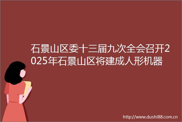 石景山区委十三届九次全会召开2025年石景山区将建成人形机器人产业基地
