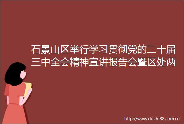 石景山区举行学习贯彻党的二十届三中全会精神宣讲报告会暨区处两级理论学习中心组学习（扩大）会议